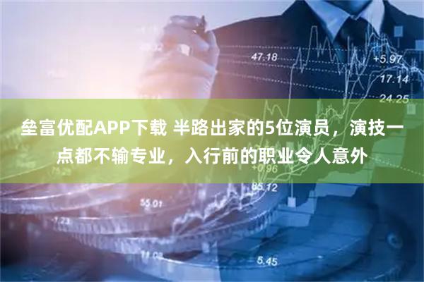 垒富优配APP下载 半路出家的5位演员，演技一点都不输专业，入行前的职业令人意外