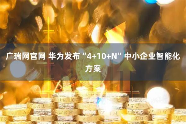 广瑞网官网 华为发布“4+10+N”中小企业智能化方案