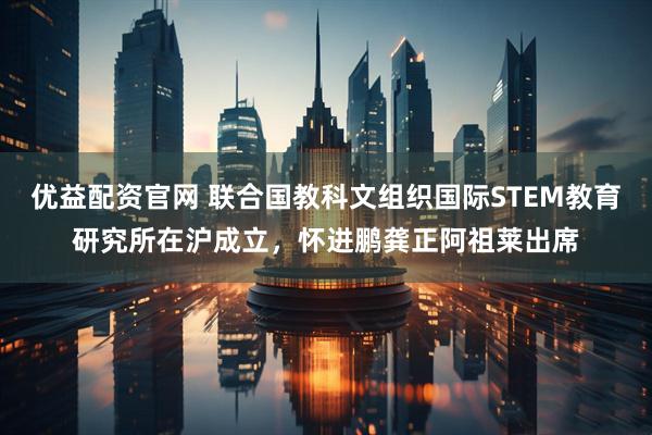 优益配资官网 联合国教科文组织国际STEM教育研究所在沪成立，怀进鹏龚正阿祖莱出席