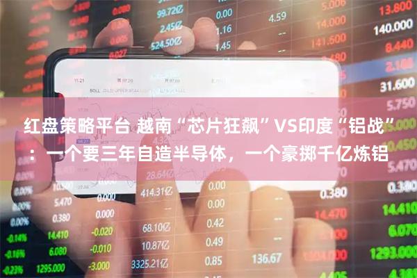 红盘策略平台 越南“芯片狂飙”VS印度“铝战”：一个要三年自造半导体，一个豪掷千亿炼铝