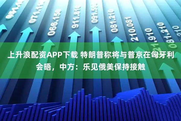 上升浪配资APP下载 特朗普称将与普京在匈牙利会晤，中方：乐见俄美保持接触