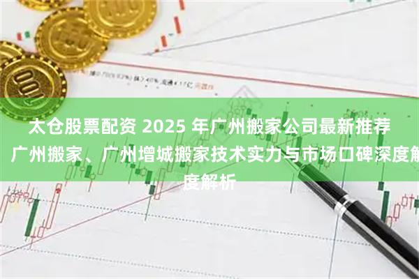 太仓股票配资 2025 年广州搬家公司最新推荐榜，广州搬家、广州增城搬家技术实力与市场口碑深度解析