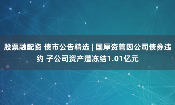 股票融配资 债市公告精选 | 国厚资管因公司债券违约 子公司资产遭冻结1.01亿元