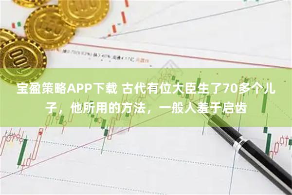 宝盈策略APP下载 古代有位大臣生了70多个儿子，他所用的方法，一般人羞于启齿