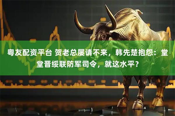 粤友配资平台 贺老总屡请不来，韩先楚抱怨：堂堂晋绥联防军司令，就这水平？