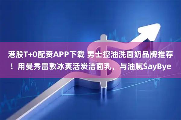 港股T+0配资APP下载 男士控油洗面奶品牌推荐！用曼秀雷敦冰爽活炭洁面乳，与油腻SayBye