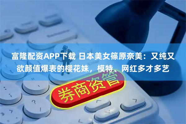 富隆配资APP下载 日本美女篠原奈美：又纯又欲颜值爆表的樱花妹，模特、网红多才多艺