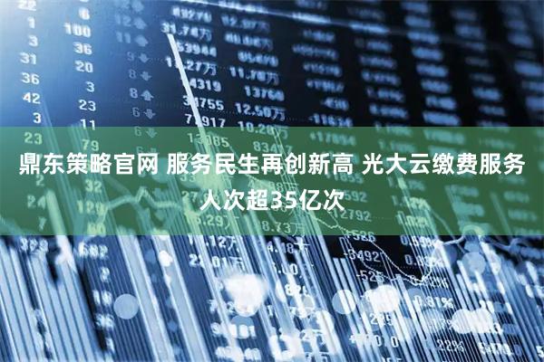 鼎东策略官网 服务民生再创新高 光大云缴费服务人次超35亿次