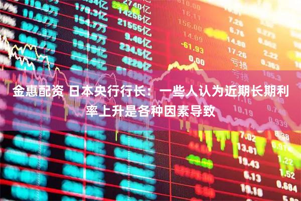 金惠配资 日本央行行长：一些人认为近期长期利率上升是各种因素导致