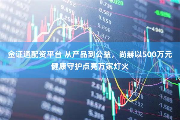 金证通配资平台 从产品到公益，尚赫以500万元健康守护点亮万家灯火