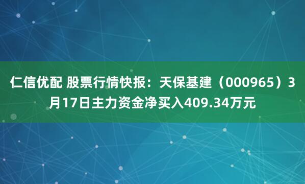 仁信优配 股票行情快报：天保基建（000965）3月17日主力资金净买入409.34万元