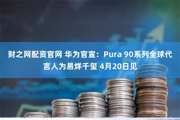 财之网配资官网 华为官宣：Pura 90系列全球代言人为易烊千玺 4月20日见