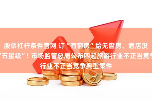 股票杠杆条件官网 订“有窗房”给无窗房、酒店没评星却称“五星级”! 市场监管总局公布四起旅游行业不正当竞争典型案件